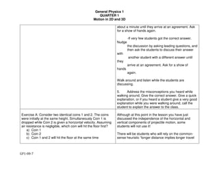 General Physics 1
QUARTER 1
Motion in 2D and 3D
GP1-08-7
about a minute until they arrive at an agreement. Ask
for a show of hands again.
-If very few students got the correct answer.
Nudge
the discussion by asking leading questions, and
then ask the students to discuss their answer
with
another student with a different answer until
they
arrive at an agreement. Ask for a show of
hands
again.
Walk around and listen while the students are
discussing.
5. Address the misconceptions you heard while
walking around. Give the correct answer. Give a quick
explanation, or if you heard a student give a very good
explanation while you were walking around, call the
student to explain the answer to the class.
Exercise A: Consider two identical coins 1 and 2. The coins
were initially at the same height. Simultaneously Coin 1 is
dropped while Coin 2 is given a horizontal velocity. Assuming
air resistance is negligible, which coin will hit the floor first?
a) Coin 1
b) Coin 2
c) Coin 1 and 2 will hit the floor at the same time
Although at this point in the lesson you have just
discussed the independence of the horizontal and
vertical components of projectile motion, some
students will not use it!
There will be students who will rely on the common-
sense heuristic “longer distance implies longer travel
 