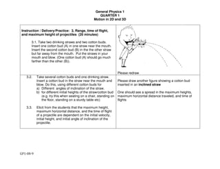 General Physics 1
QUARTER 1
Motion in 2D and 3D
GP1-08-9
Instruction / Delivery/Practice: 3. Range, time of flight,
and maximum height of projectiles (20 minutes)
3.1. Take two drinking straws and two cotton buds.
Insert one cotton bud (A) in one straw near the mouth.
Insert the second cotton bud (B) in the the other straw
but far away from the mouth. Put the straws in your
mouth and blow. (One cotton bud (A) should go much
farther than the other (B)).
Please redraw
3.2. Take several cotton buds and one drinking straw.
Insert a cotton bud in the straw near the mouth and
blow. Do this, using different cotton buds for
a) Different angles of inclination of the straw.
b) for different initial heights of the straw/cotton bud
(e.g. try this when seating on a chair, standing on
the floor, standing on a sturdy table etc)
3.3. Elicit from the students that the maximum height,
maximum horizontal distance, and the time of flight
of a projectile are dependent on the initial velocity,
initial height, and initial angle of inclination of the
projectile.
Please draw another figure showing a cotton bud
inserted in an inclined straw
One should see a spread in the maximum heights,
maximum horizontal distance traveled, and time of
flights
 