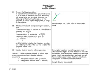 General Physics 1
QUARTER 1
Motion in 2D and 3D
GP1-08-10
3.4. Present the following problem:
A projectile is launched from the ground with speed
!" at an angle #" above the horizontal. Assuming
the ground is flat and horizontal, determine the
following: a) Maximum height reached by the
projectile, b) time of flight of the projectile, c) range
of the projectile
3.5. Mention, immediately after presenting the problem,
that:
The maximum height, H, reached by the projectile is
given by: $ %
&'
()*+(,'
-.
The time of flight, T, is given by: / %
-&')*+,'
.
The range of the projectile, R, is given by:
0 %
&'
(123	5-,'6
.
and highlight the limitation that the above formulae
are valid only when the initial and final height of the
projectile are the same.
Please redraw, add a black circle on the tail of the
arrow
3.6. Ask the students to do the following exercise
Exercise C: Derive the above formulae for time of flight,
range, and maximum height. Use the following
conventions:
• the upward direction is the +y direction,
• the rightward direction is the +x direction,
Deriving the equations yourself may seem more
efficient but having the students themselves derive the
equations is more beneficial in the long run. Watch the
clock though to ensure that there is enough time left
for the next exercise. In case the time is insufficient,
assign parts of this exercise as a homework.
Sample Solution to exercise C:
 