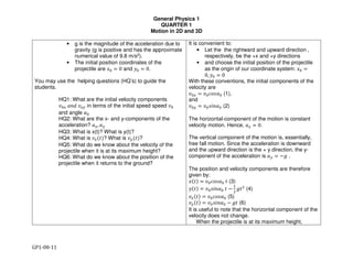 General Physics 1
QUARTER 1
Motion in 2D and 3D
GP1-08-11
• g is the magnitude of the acceleration due to
gravity (g is positive and has the approximate
numerical value of 9.8 m/s2).
• The initial position coordinates of the
projectile are !" # 0 and %" # 0.
You may use the helping questions (HQ’s) to guide the
students.
HQ1: What are the initial velocity components
&"' "#$ %&' in terms of the initial speed speed %(
and angle )(
HQ2: What are the x- and y-components of the
acceleration? "*, "'
HQ3: What is x(t)? What is y(t)?
HQ4: What is %*(-)? What is %'(-)?
HQ5: What do we know about the velocity of the
projectile when it is at its maximum height?
HQ6: What do we know about the position of the
projectile when it returns to the ground?
It is convenient to:
• Let the the rightward and upward direction ,
respectively, be the +x and +y directions
• and choose the initial position of the projectile
as the origin of our coordinate system: /( =
0, 2( = 0
With these conventions, the initial components of the
velocity are
%(* = %(345)( (1),
and
%(' = %(56#)( (2)
The horizontal-component of the motion is constant
velocity motion. Hence, "* = 0.
The vertical component of the motion is, essentially,
free fall motion. Since the acceleration is downward
and the upward direction is the + y direction, the y-
component of the acceleration is "' = −8 .
The position and velocity components are therefore
given by:
/(-) = %(345)( - (3)
2(-) = %(56#)( - −
9
:
8-:
(4)
%*(-) = %(345)( (5)
%'(-) = %(56#)( − 8- (6)
It is useful to note that the horizontal component of the
velocity does not change.
When the projectile is at its maximum height,
 