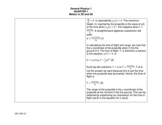 General Physics 1
QUARTER 1
Motion in 2D and 3D
GP1-08-12
!"
!#
= 0, or equivalently &"(() = 0. The maximum
height, H, reached by the projectile is the value of y(t)
at the time when &"(() = 0 – this happens when ( =
*+,-./+
0
. A straightforward algebraic substitution will
yield:
1 =
*+
2,-.2/+
30
(7)
In calculating the time of flight and range, we note that
the y coordinate of the projectile when it hits the
ground is 0. The time of flight, T, is therefore a solution
to the equation 4(5) = 0 or
0 = &6789:6 5 −
=
3
>53
(8)
Eq.8 has two solutions: 5 = 0 or 5 =
3*+,-./+
0
. T=0 is
not the answer we want because this is just the time
when the projectile was launcehed. Hence, the time of
flight is
5 =
3*+,-./+
0
. (9)
The range of the projectile is the x-coordinate of the
projectile at the moment it hits the ground. This can be
obtained by substituting our expression for the time of
flight (eq.9) in the equation for x (eq.3)
 