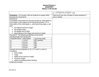 General Physics 1
QUARTER 1
Motion in 2D and 3D
GP1-08-13
! =
#$%
&'()*% ,-'*%
.
=
$%
&'()(#*% )
.
(10)
Evaluation (10 minutes): Ask the students to answer either
Exercise D or Exercise E
Feel free to ask only a subset of these questions if
time is limited
Exercise D:
A projectile is launched from the ground with an initial speed v0
at an angle α0 with respect to the horizontal direction. For a
fixed value of the initial speed 12, what launching angle 32 will
give:
• the highest maximum height
• the longest range
• the largest time of flight
• equal values of the range and maximum height
Exercise E: The following projectiles are launched
simultaneously from the ground
Projectile Name Initial speed Launching angle,
A 1.0 m/s 90O (vertical)
B 2.0 m/s 60O
C 2.0 m/s 90O
D 2.0 m/s 45O
E 3.0 m/s 60O
Arrange the five projectiles A, B, C, D, and E in order of
increasing:
• time of flight
• range
• speed at the maximum height
• maximum height
• speed immediately before landing
Justify your answer.
 