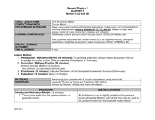 General Physics 1
QUARTER 1
Motion in 2D and 3D
GP1-09-1
TOPIC / LESSON NAME GP1-09 Circular Motion
CONTENT STANDARDS Circular Motion
PERFORMANCE STANDARDS Solve, using experimental and theoretical approaches, multiconcept, rich-context problems
involving measurement, vectors, motions in 1D, 2D, and 3D, Newton’s Laws, work,
energy, center of mass, momentum, impulse, and collisions
LEARNING COMPETENCIES Differentiate uniform and non-uniform circular motion (STEM_GP12KIN-Ic-24)
Infer quantities associated with circular motion such as tangential velocity, centripetal
acceleration, tangential acceleration, radius of curvature (STEM_GP12KIN-Ic-25)
SPECIFIC LEARNING
OUTCOMES
TIME ALLOTMENT 1 hour
Lesson Outline:
1. Introduction / Motivation/Review (15 minutes): Tie up loose ends from circular motion discussion; Ask for
examples of circular motion; Give an overview of the lesson (15 minutes)
2. Instruction / Delivery/Practice (25 minutes):
Uniform Circular Motion (15 minutes)
Non-Uniform Circular Motion (10 minutes)
3. Enrichment (10 minutes): Calculus Derivation of the Centripetal Acceleration Formula (10 minutes)
4. Evaluation (10 minutes): Quiz (10 minutes)
MATERIALS See through food container with a circular cross-section, small plastic ball
RESOURCES University Physics by Young and Freedman (12th edition)
Physics by Resnick, Halliday, and Krane (4th edition)
PROCEDURE MEETING LEARNERS’
Introduction/Motivation/Review (15 minutes)
1. Tie-up loose ends from the previous lesson on
projectile motion
As this lesson is not as tightly packed as the previous
lesson (Projectile Motion), part of the time may be used to
tie-up loose-ends from the projectile motion lesson
 