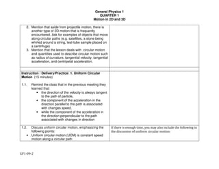 General Physics 1
QUARTER 1
Motion in 2D and 3D
GP1-09-2
2. Mention that aside from projectile motion, there is
another type of 2D motion that is frequently
encountered. Ask for examples of objects that move
along circular paths (e.g. satellites, a stone being
whirled around a string, test-tube sample placed on
a centrifuge)
3. Mention that the lesson deals with circular motion
and quantities used to describe circular motion such
as radius of curvature, tangential velocity, tangential
acceleration, and centripetal acceleration.
Instruction / Delivery/Practice: 1. Uniform Circular
Motion (15 minutes)
1.1. Remind the class that in the previous meeting they
learned that:
• the direction of the velocity is always tangent
to the path of particle,
• the component of the acceleration in the
direction parallel to the path is associated
with changes speed,
• while the component of the acceleration in
the direction perpendicular to the path
associated with changes in direction
1.2. Discuss uniform circular motion, emphasizing the
following points:
• Uniform circular motion (UCM) is constant speed
motion along a circular path
If there is enough time, you may also include the following in
the discussion of uniform circular motion:
 