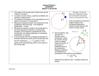 General Physics 1
QUARTER 1
Motion in 2D and 3D
GP1-09-3
• The radius of the circular path is also known as the
“radius of curvature”
• In uniform circular motion, a particle completes one
revolution every period, T
• The speed of the particle can be calculated from the
radius of curvature, R, and period T.
• Because the speed constant, the component of the
acceleration along the path – the tangential
acceleration – is zero
• Although the speed is constant, the acceleration is
not zero because the direction is continuously
changing –the component perpendicular to the
circular path, the radial acceleration or centripetal
acceleration, is not-zero
• It can be shown that the centripetal acceleration is
directed towards the center of the circular path and
has the magnitude !"#$ % &'
() where v is the
speed of the revolving body and R is the radius of
the circular path.
1. The figure on the left
shows the tangential velocity
and centripetal acceleration
vectors at one particular time.
Invite the students to draw the
tangent velocity, and
centripetal acceleration
vectors at other points of the
uniform circular motion.
2. Some students, may
ask why the
direction of the
acceleration vector
for uniform circular
motion is always
toward the center. A
quick way of
establishing this is
by invoking the
following definition
of instantaneous
acceleration and referring to the diagram.
!* % lim
∆/→1
∆&*
∆2)
(Note that the direction of∆&* is always toward the
center)
 