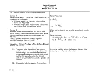 General Physics 1
QUARTER 1
Motion in 2D and 3D
GP1-09-4
1.3. Ask the students to do the following exercises:
Exercise A:
Recall that the period, T, is the time it takes for an object to
complete one circular path.
• Write the speed, v, of the object in terms of the
radius and the period.
• Write the magnitude of the centripetal acceleration
arad in terms of the radius and the period.
Target Response:
! " 2$%
&'
()*+ "
,4$.
%/
&.'
Exercise B:
A satellite moves at constant speed in a circular orbit
almost touching the surface of an Earth-like planet, where
the magnitude of the acceleration due to gravity is g =
9:81m/s2.
Find (a) speed of the satellite, and (b) its period.
(Radius of the panet is RE = 6370km)
Watch out for students who forget to convert units from km
to m.
Target response:
a) ()*+ " 0, % " %2 → " = $%&' = 7.91 × 10/
0/2
b) 3 =
25&'
"6 → 3 = 5.06 × 10/
2
Instruction / Delivery/Practice: 2. Non-Uniform Circular
Motion (10 minutes)
2.1. Transition to the discussion of non-uniform
circular motion by demonstrating with your fist
motion along a circular path that slows-down
sometimes and speeds up at other times. Point
out that this is circular motion but it is not
uniform circular motion because the speed is not
constant.
2.2. Discuss the following aspects of non-uniform:
It might be useful to refer to the following diagram while
discussing non-uniform circular motion:
 