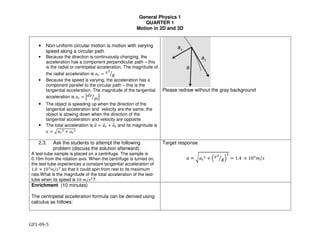 General Physics 1
QUARTER 1
Motion in 2D and 3D
GP1-09-5
• Non-uniform circular motion is motion with varying
speed along a circular path
• Because the direction is continuously changing, the
acceleration has a component perpendicular path – this
is the radial or centripetal acceleration. The magnitude of
the radial acceleration is !" # $%
&'
• Because the speed is varying, the acceleration has a
component parallel to the circular path – this is the
tangential acceleration. The magnitude of the tangential
acceleration is !( # )*$
*+' )
• The object is speeding up when the direction of the
tangential acceleration and velocity are the same; the
object is slowing down when the direction of the
tangential acceleration and velocity are opposite
• The total acceleration is !, # !," - !,( and its magnitude is
! # .!"
% - !(
%
Please redraw without the gray background
2.3. Ask the students to attempt the following
problem (discuss the solution afterward):
A test-tube sample is placed on a centrifuge. The sample is
0.10m from the rotation axis. When the centrifuge is turned on,
the test-tube experiences a constant tangential acceleration of
1.0	 3 104
5/7%
so that it could spin from rest to its maximum
rate.What is the magnitude of the total acceleration of the test-
tube when its speed is 10	5/7%
?
Target response
! # 8!(
% - 9$%
&' :
%
# 1.4	 3 104
5/7
Enrichment (10 minutes)
The centripetal acceleration formula can be derived using
calculus as follows:
 