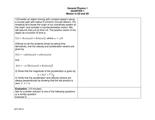 General Physics 1
QUARTER 1
Motion in 2D and 3D
GP1-09-6
1)Consider an object moving with constant speed v along
a circular path with radius R (Uniform Circular Motion). For
simplicity let’s locate the origin of our coordinate system at
the origin, and consider a counterclockwise motion. We
will assume that y=0 at time t=0. The position vector of the
object as a function of time is
!"#$% & '()*#+$%,̂ . '*/0#+$%1̂ where + & 2/"
2)Show (or let the students show) by taking time
derivatives, that the velocity and acceleration vectors are
given by
#$%&' = −*"+,-%*&'.̂ + *"12+%*&'3̂
and
4$%&' = −*5
["12+%*&'.̂ + "+,-%*&'3]8
3) Show that the magnitude of the acceleration is given by
4 = "*5
= #5
"9
4) Verify that the acceleration and velocity vectors are
always perpendicular by showing that the dot product is
zero: 4$ ∙ #$ = 0
Evaluation (10 minutes)
Ask for a written solution to one of the following questions
or a similar question:
Exercise C:
 