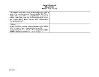 General Physics 1
QUARTER 1
Motion in 2D and 3D
GP1-09-7
Two cars are racing each other on a circular track. Car A is
twice as far from the center of the track as Car B is. They
started at the same time, and completed one revolution of
the the track at the same time. Assuming teach car moves
with constant speed, what is the ratio of the magnitude of
their accelerations?
Exercise D:
An ant is 0.100 m from the center of an electric fan. As the
fan is turned on, the ant experiences a tangential
acceleration of 2. 00 × 10&
'/)&
. At what speed would the
ant have a total acceleration of 3.00 × 10&
'/)&
?
 