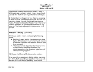 General Physics 1
QUARTER 1
Motion in 2D and 3D
GP1-10-2
1.Repeat the following demonstration done in Lesson 8:
While walking at a constant velocity throw a piece of chalk
upward – the chalk will land in your hand, not behind you.
2. Mention that from the point of view of someone seating
in class, the chalk followed a parabolic path. But from your
own point of view, the chalk just followed a straightline
motion. This demonstrates that the observed motion on an
object is dependent on the reference frame used by the
observer. This lesson will deal with relative motion in 1D
and 2D.
Instruction / Delivery (20 minutes)
1.1 Discuss relative motion, emphasizing the following
points:
• Relativity is about relating the measurements done
by two different observers, one moving with respect
to the other. (Note that the “observer” does not need
to be a person).
• The measurements depend on the reference frame
of the observer. Reference frames are just
coordinate systems that allow us to say where and
when something happened.
1.2 Discuss the following 1D relative motion problem:
At an airport Anna is stationary, Bert is walking at a speed
of 1.0 m/s, Carla is standing on a platform that moves with
a speed of 2.0 m/s, Dodong is walking, at his normal
 