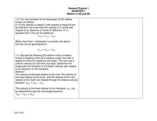 General Physics 1
QUARTER 1
Motion in 2D and 3D
GP1-10-4
1.3. You can transition to the discussion of 2D relative
motion as follows:
In 1D the velocity of object C with respect to object B can
be inferred if we know both the velocity of C and B with
respect to an observer or frame of reference A. In
equation form, this can be stated as:
!",$ = !",& − !$,&
When more than 1-dimension is involved, the above
formula can be generalized to:
!(",$ = !(",& − !($,&
1.4. Discuss the following 2D relative motion problem:
A boat is heading north as it crosses a wide river with a
speed of 8.00 km/h relative to the water. The river has a
uniform velocity of 6.00 km/h due east. Determine the
magnitude and direction of the boat’s velocity with respect
to an observer on the riverbank.
Solution:
The velocity of the boat relative to the river, the velocity of
the boat relative to the Earth, and the velocity of the river
relative to the Earth are related through the relative velocity
equation: !($,) = !($,* − !(),*.
The velocity of the boat relative to the riverbank, !$,* can
be obtained through the rearranged equation:
!($,* = !($,) + !(),*.
 