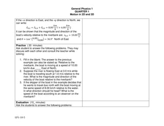 General Physics 1
QUARTER 1
Motion in 2D and 3D
GP1-10-5
If the +x direction is East, and the +y direction is North, we
can write:
!"#,% = !"#,' + !"',% = 8.00
,-
ℎ
/̂ + 6.00
,-
ℎ
2̂
It can be shown that the magnitude and direction of the
boat’s velocity relative to the riverbank are !#,% = 10.00
45
6
and 7 = 89:;
<6.00
8.00= > = 36.9° North of East
Practice ( 20 minutes)
Ask student to answer the following problems. They may
discuss with each other and consult the teacher while
solving:
1. Fill in the blank: The answer to the previous
example can also be stated as “Relative to the
riverbank, the boat is moving at a speed of 10.00
km/hr due ____ East of North.
2. Suppose the river is flowing East at 3.0 m/s while
the boat is traveling south at 1.6 m/s relative to the
river. What is the magnitude and direction of the
velocity of the boat relative to the riverbank?
3. If the skipper of the boat in the example decides that
he wants to travel due north with the boat moving at
the same speed of 8.00 km/h relative to the water.
In what direction should he head? What is the
speed of the boat according to an observer on the
riverbank?
Evaluation (10_ minutes)
Ask the students to answer the following problems:
 