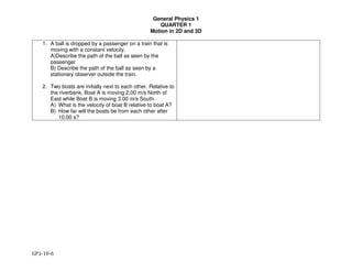 General Physics 1
QUARTER 1
Motion in 2D and 3D
GP1-10-6
1. A ball is dropped by a passenger on a train that is
moving with a constant velocity.
A)Describe the path of the ball as seen by the
passenger
B) Describe the path of the ball as seen by a
stationary observer outside the train.
2. Two boats are initially next to each other. Relative to
the riverbank, Boat A is moving 2.00 m/s North of
East while Boat B is moving 3.00 m/s South.
A) What is the velocity of boat B relative to boat A?
B) How far will the boats be from each other after
10.00 s?
 