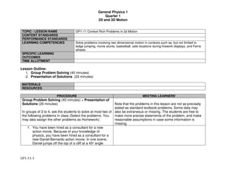 General Physics 1
Quarter 1
2D and 3D Motion
GP1-11-1
TOPIC / LESSON NAME GP1-11 Context Rich Problems in 2d Motion
CONTENT STANDARDS
PERFORMANCE STANDARDS
LEARNING COMPETENCIES Solve problems involving two dimensional motion in contexts such as, but not limited to
ledge jumping, movie stunts, basketball, safe locations during firework displays, and Ferris
wheels
SPECIFIC LEARNING
OUTCOMES
TIME ALLOTMENT
Lesson Outline:
1. Group Problem Solving (40 minutes)
2. Presentation of Solutions (20 minutes)
MATERIALS
RESOURCES
PROCEDURE MEETING LEARNERS’
Group Problem Solving (40 minutes) + Presentation of
Solutions (20 minutes)
In groups of 2 to 4, ask the students to solve at most two of
the following problems in class (Select the problems. You
may also assign the other problems as Homework):
Note that the problems in this lesson are not as precisely
stated as standard textbook problems. Some data may
also be extraneous or missing. The students are free to
make more precise statements of the problem, and make
reasonable assumptions in case some information is
missing.
1. You have been hired as a consultant for a new
action movie. Because of your knowledge of
physics, you have been hired as a consultant for a
new Daniel Bernardo action movie. In one scene,
Daniel jumps off the top of a cliff at a 45o angle
 