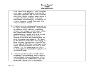 General Physics 1
Quarter 1
2D and 3D Motion
GP1-11-2
above the horizontal. As part of a stunt, the director
wants to put a horizontal ledge of length L and at a
distance 5.0 m below the cliff. The stunt coordinator
tells you that Daniel is capable of a vertical jump of
1.5 meters.The stunt coordinator wants you to
determine the maximum length L so that Daniel has
a chance of clearing the edge of the ledge. What
will you tell the stunt director?
2. A child wishes to dunk a basketball but as he is not
tall yet you know he can only dunk if the elevation of
the basketball hoop is lower than the standard
elevation. He is not a point particle but you will learn
next quarter that his motion in space can be
modeled as that of a particle at his center of mass.
When he is standing, his center of mass is a
distance 0.8 m from the floor. When he jumps, his
center of mass can reach a distance 1.3 m above
the floor. When he touches down after jumping, his
center of mass is at a distance 0.7 m from the floor
(he has to bend). When his arms are fully extended
upward, the distance from the floor to the tip of his
fingers is 1.6 m. The fastest he can run is 6 m/s.
To what height must the basketball hoop be lowered
so that he can dunk?
3. A fireworks rocket is launched vertically with an
initial speed !" and explodes at height h, before it
reaches the peak of its vertical trajectory. It throws
out burning fragments in all directions,but all at the
same speed u relative to the rocket. Pellets of
 