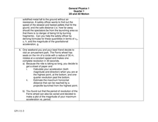 General Physics 1
Quarter 1
2D and 3D Motion
GP1-11-3
solidified metal fall to the ground without air
resistance. A safety officer wants to find out the
speed of the slowest and fastest pellets that hit the
gound, and the safe distance (i.e. how far away
should the spectators be from the launching area so
that there is no danger of being hit by burning
fragments). Can you help the safety officer by
deriving formulas for these quantitites in terms of !",
u, h, and the magnitude of the gravitational
acceleration, g.
4. One weekend you and your best friend decide to
visit an amusement park. The Ferris wheel has
seats on the rim of a circle with a radius of 30 m,
rotates at a constant speed and makes one
complete revolution in 30 seconds.
a) Because the ride is taking so long, you decide to
get a sheet of paper and
i. Calculate your acceleration (both
magnitude and direction) when you are at
the highest point, at the bottom, and one-
quarter revolution past the bottom.
ii. Estimate the maximum horizontal
distance that can be reached by a
projectile launched from the highest point.
b) You found out that the period of revolution of the
Ferris wheel can also be varied and decided to
make a plot of the magnitude of your maximum
acceleration vs. period.
 