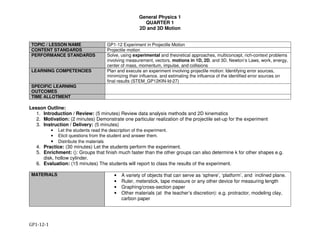 General Physics 1
QUARTER 1
2D and 3D Motion
GP1-12-1
TOPIC / LESSON NAME GP1-12 Experiment in Projectile Motion
CONTENT STANDARDS Projectile motion
PERFORMANCE STANDARDS Solve, using experimental and theoretical approaches, multiconcept, rich-context problems
involving measurement, vectors, motions in 1D, 2D, and 3D, Newton’s Laws, work, energy,
center of mass, momentum, impulse, and collisions
LEARNING COMPETENCIES Plan and execute an experiment involving projectile motion: Identifying error sources,
minimizing their influence, and estimating the influence of the identified error sources on
final results (STEM_GP12KIN-Id-27)
SPECIFIC LEARNING
OUTCOMES
TIME ALLOTMENT
Lesson Outline:
1. Introduction / Review: (5 minutes) Review data analysis methods and 2D kinematics
2. Motivation: (2 minutes) Demonstrate one particular realization of the projectile set-up for the experiment
3. Instruction / Delivery: (5 minutes)
• Let the students read the description of the experiment.
• Elicit questions from the student and answer them.
• Distribute the materials
4. Practice: (30 minutes) Let the students perform the experiment.
5. Enrichment: (): Groups that finish much faster than the other groups can also determine k for other shapes e.g.
disk, hollow cylinder.
6. Evaluation: (15 minutes) The students will report to class the results of the experiment.
MATERIALS • A variety of objects that can serve as ‘sphere’, ‘platform’, and inclined plane.
• Ruler, meterstick, tape measure or any other device for measuring length
• Graphing/cross-section paper
• Other materials (at the teacher’s discretion): e.g. protractor, modeling clay,
carbon paper
 