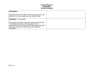 General Physics 1
QUARTER 1
2D and 3D Motion
GP1-12-4
Enrichment
Groups that finish much faster than the other groups can also
determine k for other shapes e.g. disk, hollow cylinder.
Evaluation ( 15 minutes)
The students will report to class the results of the experiment.
The students will submit a brief description of their
experimental set-ups, derivation of the theoretical basis (eq.2),
data tables, graphs, and data analysis with supporting
calculations.
 