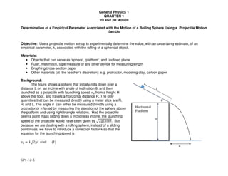 General Physics 1
QUARTER 1
2D and 3D Motion
GP1-12-5
Determination of a Empirical Parameter Associated with the Motion of a Rolling Sphere Using a Projectile Motion
Set-Up
Objective: Use a projectile motion set-up to experimentally determine the value, with an uncertainty estimate, of an
empirical parameter, k, associated with the rolling of a spherical object.
Materials:
• Objects that can serve as ‘sphere’, ‘platform’, and inclined plane.
• Ruler, meterstick, tape measure or any other device for measuring length
• Graphing/cross-section paper
• Other materials (at the teacher’s discretion): e.g. protractor, modeling clay, carbon paper
Background:
The figure shows a sphere that initially rolls down over a
distance L on an incline with angle of inclination θ, and then
launched as a projectile with launching speed !" from a height H
above the floor, and travels a horizontal distance R. The only
quantities that can be measured directly using a meter stick are R,
H, and L. The angle # can either be measured directly using a
protractor or inferred by measuring the elevation of the sphere above
the platform and using right triangle relations. Had the projectile
been a point mass sliding down a frictionless incline, the launching
speed of the projectile would have been given by $2&'()*#. But
because we are dealing with a rolling sphere, instead of a sliding
point mass, we have to introduce a correction factor k so that the
equation for the launching speed is
!" + ,$2&'	()*# (1)
 