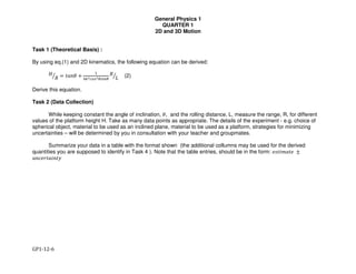 General Physics 1
QUARTER 1
2D and 3D Motion
GP1-12-6
Task 1 (Theoretical Basis) :
By using eq.(1) and 2D kinematics, the following equation can be derived:
!
"# $ %&'( +
*
+,-./0-10231
"
4# (2)
Derive this equation.
Task 2 (Data Collection)
While keeping constant the angle of inclination, (, and the rolling distance, L, measure the range, R, for different
values of the platform height H. Take as many data points as appropriate. The details of the experiment - e.g. choice of
spherical object, material to be used as an inclined plane, material to be used as a platform, strategies for minimizing
uncertainties – will be determined by you in consultation with your teacher and groupmates.
Summarize your data in a table with the format shown (the additional collumns may be used for the derived
quantities you are supposed to identify in Task 4 ). Note that the table entries, should be in the form: 56%78&%5 ±
#$%&'()*$(+
 