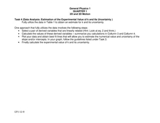 General Physics 1
QUARTER 1
2D and 3D Motion
GP1-12-8
Task 4 (Data Analysis: Estimation of the Experimental Value of k and Its Uncertainty )
Fully utilize the data in Table 1 to obtain an estimate for k and its uncertainty.
One approach that fully utilizes the data involves the following steps:
• Select a pair of derived variables that are linearly related (Hint: Look at eq. 2 and think.)
• Calculate the values of these derived variables – summarize you calculations in Collumn 3 and Collumn 4.
• Plot your data and obtain best fit lines that will allow you to estimate the numerical value and uncertainy of the
slope and/or intercepts. In your graph, follow the guidelines listed under Task 3.
• Finally calculate the experimental value of k and its uncertainty.
 