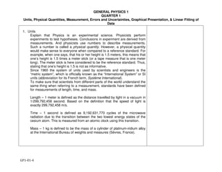 GENERAL PHYSICS 1
QUARTER 1
Units, Physical Quantities, Measurement, Errors and Uncertainties, Graphical Presentation, & Linear Fitting of
Data
GP1-01-4
1. Units
Explain that Physics is an experimental science. Physicists perform
experiments to test hypotheses. Conclusions in experiment are derived from
measurements. And physicists use numbers to describe measurements.
Such a number is called a physical quantity. However, a physical quantity
would make sense to everyone when compared to a reference standard. For
example, when one says, that his or her height is 1.5 meters, this means that
one’s height is 1.5 times a meter stick (or a tape measure that is one meter
long). The meter stick is here considered to be the reference standard. Thus,
stating that one’s height is 1.5 is not as informative.
Since 1960 the system of units used by scientists and engineers is the
“metric system”, which is officially known as the “International System” or SI
units (abbreviation for its French term, Système International).
To make sure that scientists from different parts of the world understand the
same thing when referring to a measurement, standards have been defined
for measurements of length, time, and mass.
Length – 1 meter is defined as the distance travelled by light in a vacuum in
1/299,792,458 second. Based on the definition that the speed of light is
exactly 299,792,458 m/s.
Time – 1 second is defined as 9,192,631,770 cycles of the microwave
radiation due to the transition between the two lowest energy states of the
cesium atom. This is measured from an atomic clock using this transition.
Mass – 1 kg is defined to be the mass of a cylinder of platinum-iridium alloy
at the International Bureau of weights and measures (Sèvres, France).
 