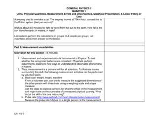 GENERAL PHYSICS 1
QUARTER 1
Units, Physical Quantities, Measurement, Errors and Uncertainties, Graphical Presentation, & Linear Fitting of
Data
GP1-01-9
A jeepney tried to overtake a car. The jeepney moves at 75km/hour, convert this to
the British system (feet per second)?
It takes about 8.0 minutes for light to travel from the sun to the earth. How far is the
sun from the earth (in meters, in feet)?
Let students perform the calculations in groups (2-4 people per group). Let
volunteers show their answer on the board.
Part 2: Measurement uncertainties
Motivation for this section (15 minutes)
1. Measurement and experimentation is fundamental to Physics. To test
whether the recognized patterns are consistent, Physicists perform
experiments, leading to new ways of understanding observable phenomena
in nature.
2. Thus, measurement is a primary skill for all scientists. To illustrate issues
surrounding this skill, the following measurement activities can be performed
by volunteer pairs:
a. Body size: weight, height, waistline
From a volunteer pair, ask one to measure the suggested dimensions of
the other person with three trials using a weighing scale and a tape
measure.
Ask the class to express opinions on what the effect of the measurement
tool might have on the true value of a measured physical quantity. What
about the skill of the one measuring?
b. Pulse rate (http://www.webmd.com/heart-disease/pulse-measurement)
Measure the pulse rate 5 times on a single person. Is the measurement
 