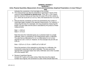 GENERAL PHYSICS 1
QUARTER 1
Units, Physical Quantities, Measurement, Errors and Uncertainties, Graphical Presentation, & Linear Fitting of
Data
GP1-01-11
indicates the uncertainty in the final digits of the number.
b. The measurement can also be presented or expressed in terms of the
maximum likely fractional or percent error. Thus, 52 s ± 10% means
that the maximum time is not more than 52 s plus 10% of 52 s (which is
57 s, when we round off 5.2 s to 5 s). Here, the fractional error is (5 s)/52
s.
c. Discuss that the uncertainty can then be expressed by the number of
meaningful digits included in the reported measurement. For instance, in
measuring the area of a rectangle, one may proceed by measuring the
length of its two sides and the area is calculated by the product of these
measurements.
Side 1 = 5.25 cm
Side 2 = 3.15 cm
Note that since the meterstick gives you a precision down to a single
millimeter, there is uncertainty in the measurement within a millimeter.
The side that is a little above 5.2 cm or a little below 5.3 cm is then
reported as 5.25 ± 0.05 cm. However, for this example only we will use
5.25 cm.
Area = 3.25 cm x 2.15 cm = 6.9875 cm2 or 6.99 cm2
Since the precision of the meterstick is only down to a millimeter, the
uncertainty is assumed to be half a millimeter. The area cannot be
reported with a precision lower than half a millimeter and is then rounded
off to the nearest 100th.
d. Review of significant figures
Convert 45.1 cubic cm to cubic inches. Note that since the original
number has 3 figures, the conversion to cubic inches should retain this
 