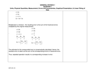 GENERAL PHYSICS 1
QUARTER 1
Units, Physical Quantities, Measurement, Errors and Uncertainties, Graphical Presentation, & Linear Fitting of
Data
GP1-01-14
yxz
yxz
yy
xx
∆+∆=∆
±=
∆±
∆±





 ∆
+
∆
=∆
∆
+
∆
=
∆
×=
∆±
∆±
y
y
x
x
zz
y
y
x
x
z
z
yxz
yy
xx





 ∆
+
∆
=∆
∆
+
∆
=
∆
=
∆±
∆±
y
y
x
x
zz
y
y
x
x
z
z
y
x
z
yy
xx
Multiplication or division: the resulting error is the sum of the fractional errors
multiplied by the original measurement
.
The estimate for the compounded error is conservatively calculated. Hence, the
resultant error is taken as the sum of the corresponding errors or fractional errors.
Thus, repeated operation results in a corresponding increase in error.
 
