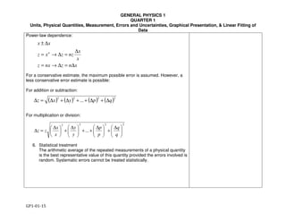 GENERAL PHYSICS 1
QUARTER 1
Units, Physical Quantities, Measurement, Errors and Uncertainties, Graphical Presentation, & Linear Fitting of
Data
GP1-01-15
xnznxz
x
x
nzzxz
xx
n
∆=∆→=
∆
=∆→=
∆±
( ) ( ) ( ) ( )2222
... qpyxz ∆+∆++∆+∆=∆
2222
... 




 ∆
+




 ∆
++




 ∆
+




 ∆
=∆
q
q
p
p
y
y
x
x
zz
Power-law dependence:
For a conservative estimate, the maximum possible error is assumed. However, a
less conservative error estimate is possible:
For addition or subtraction:
For multiplication or division:
6. Statistical treatment
The arithmetic average of the repeated measurements of a physical quantity
is the best representative value of this quantity provided the errors involved is
random. Systematic errors cannot be treated statistically.
 