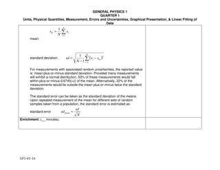 GENERAL PHYSICS 1
QUARTER 1
Units, Physical Quantities, Measurement, Errors and Uncertainties, Graphical Presentation, & Linear Fitting of
Data
GP1-01-16
∑=
=
N
i
im x
N
x
1
1
( )∑=
−
−
=
N
i
mi xx
N
sd
1
2
1
1
N
sd
sdmean =
mean:
standard deviation:
For measurements with associated random uncertainties, the reported value
is: mean plus-or-minus standard deviation. Provided many measurements
will exhibit a normal distribution, 50% of these measurements would fall
within plus-or-minus 0.6745(sd) of the mean. Alternatively, 32% of the
measurements would lie outside the mean plus-or-minus twice the standard
deviation.
The standard error can be taken as the standard deviation of the means.
Upon repeated measurement of the mean for different sets of random
samples taken from a population, the standard error is estimated as:
standard error
Enrichment: (__ minutes)
 