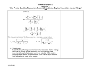 GENERAL PHYSICS 1
QUARTER 1
Units, Physical Quantities, Measurement, Errors and Uncertainties, Graphical Presentation, & Linear Fitting of
Data
GP1-01-21
( )∑ ∑
∑
−
= 22
2
ii
i
yb
xxn
x
ss
( )
∑ ∑
∑∑∑∑
∑ ∑
∑∑∑
= =
====
= =
===






−












−











=






−












−
=
+=
N
i
N
i
ii
N
i
ii
N
i
i
N
i
i
N
i
i
N
i
N
i
ii
N
i
i
N
i
i
N
i
ii
xxN
yxxyx
b
xxN
yxyxN
m
bmxy
1
2
1
2
1111
2
1
2
1
2
111
( )22
∑∑ −
=
ii
ym
xxn
n
ss
The standard deviation of the slope sm and the y-intercept sb are as follows:
4. The lab report
Explain that in performing experiments one has to consider that the findings
found can be verified by other scientists. Thus, documenting one’s
experiments through a Laboratory report is an essential skill to a future
physicist. Below lists the sections normally found in a Lab report (which is
roughly less than or equal to four pages):
 