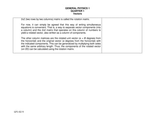 GENERAL PHYSICS 1
QUARTER 1
Vectors
GP1-02-9
2x2 (two rows by two columns) matrix is called the rotation matrix.
For now, it can simply be agreed that this way of writing simultaneous
equations is convenient. That is, a way to separate vector components (into
a column) and the 2x2 matrix that operates on this column of numbers to
yield a rotated vector, also written as a column of components.
The other column matrices are the rotated unit vector (ө + Ф degrees from
the horizontal) and the original vector (ө degrees from the horizontal) with
the indicated components. This can be generalized by multiplying both sides
with the same arbitrary length. Thus, the components of the rotated vector
(on 2D) can be calculated using the rotation matrix.
 