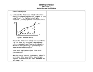 GENERAL PHYSICS 1
QUARTER 1
Motion Along a Straight Line
towards the negative.
2. Emphasize that the average velocity between the
given coordinates above vary (e.g., between p1 to p2
and p1 to p4). The displacement along the
coordinate x can be graphed as a function of time t.
Figure 1. Average velocity.
Discuss that the average velocity from a coordinate
x1 to x2 is taken as if the motion is a straight line
between said positions at the given time duration.
Hence, the average velocity is geometrically the
slope between these positions.
Aside: is the average velocity the same as the
average speed?
3. Now, discuss the notion of instantaneous velocity v
as the slope of the tangential line at a given point
(figure 2). Mathematically, this is the derivative of x
with respect to t.
x
t
( )11 ,tx
( )22 ,tx
x∆
t∆
 