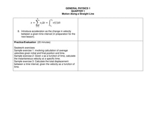 GENERAL PHYSICS 1
QUARTER 1
Motion Along a Straight Line
! = # $%∆' = ( $)'*+'
,-
,.
/
%01
8. Introduce acceleration as the change in velocity
between a given time interval (in preparation for the
next lesson).
Practice/Evaluation (20 minutes)
Seatwork exercises
Sample exercise 1: involving calculation of average
velocities given initial and final position and time.
Sample exercise 2: Given x as a function of time, calculate
the instantaneous velocity at a specific time.
Sample exercise 3: Calculate the total displacement
between a time interval, given the velocity as a function of
time.
 