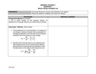 GENERAL PHYSICS 1
QUARTER 1
Motion Along a Straight Line
GP1-04-2
RESOURCES University Physics by Young and Freedman (12th edition)
Physics by Resnick, Halliday, and Krane (4th edition)
PROCEDURE MEETING LEARNERS’
Introduction/Review (5 minutes)
1. Do a quick review of the previous lesson on
displacement, average velocity and instantaneous velocity.
Instruction / Delivery (20 minutes)
1. The acceleration of a moving object is a measure of
its change in velocity. Discuss how to calculate the
average acceleration from the ratio of the change in
velocity to the time duration of this change.
!"# =
∆&
∆'
=
&( − &*
'( − '*
2. Recall that the first derivative of the displacement
with respect to time is the instantaneous velocity.
Discuss that the instantaneous acceleration is the
first derivative of the velocity with respect to time:
! = lim
∆.→0
∆&
∆'
=
1&
1'
 