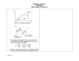 GENERAL PHYSICS 1
QUARTER 1
Motion Along a Straight Line
GP1-04-3
Figure 1. Average acceleration
Figure 2. Instantaneous
acceleration.
3. Thus, given the displacement as a function of time,
the acceleration can be calculated as a function of
time by successive derivations:
! =
#$
#%
=
#
#%
#&
#%
=
#'
&
#%'
4. Given a constant acceleration, the change in velocity
(from an initial velocity) can be calculated from the
 