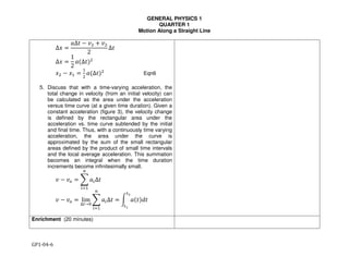 GENERAL PHYSICS 1
QUARTER 1
Motion Along a Straight Line
GP1-04-6
∆" #
$∆% & '( ) '(
2
∆%
∆" #
1
2
$,∆%-(
"( & ". #
.
(
$,∆%-(
Eqn6
5. Discuss that with a time-varying acceleration, the
total change in velocity (from an initial velocity) can
be calculated as the area under the acceleration
versus time curve (at a given time duration). Given a
constant acceleration (figure 3), the velocity change
is defined by the rectangular area under the
acceleration vs. time curve subtended by the initial
and final time. Thus, with a continuously time varying
acceleration, the area under the curve is
approximated by the sum of the small rectangular
areas defined by the product of small time intervals
and the local average acceleration. This summation
becomes an integral when the time duration
increments become infinitesimally small.
! − !# = % &'∆%
/
01.
' & '2 # lim
∆6→8
9 $0∆%
/
01.
# : $,%-;%
6<
6=
Enrichment (20 minutes)
 