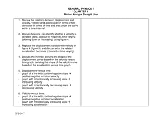 GENERAL PHYSICS 1
QUARTER 1
Motion Along a Straight Line
GP1-04-7
1. Review the relations between displacement and
velocity, velocity and acceleration in terms of first
derivative in terms of time and area under the curve
within a time interval.
2. Discuss how one can identify whether a velocity is
constant (zero, positive or negative), time varying
(slowing down or increasing) using figure 4.
3. Replace the displacement variable with velocity in
figure 4 (figure 5) and discuss what the related
acceleration becomes (constant or time varying).
4. Discuss the inverse: deriving the shape of the
displacement curve based on the velocity versus
time graph; deriving the shape of the velocity curve
based on the acceleration versus time graph.
5. Displacement versus time:
- graph of a line with positive/negative slope !
positive/negative constant velocity
- graph with monotonically increasing slope !
increasing velocity
- graph with monotonically decreasing slope !
decreasing velocity
6. Velocity versus time:
- graph of a line with positive/negative slope !
positive/negative constant acceleration
- graph with monotonically increasing slope !
increasing acceleration
 