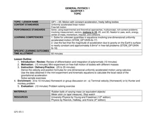 GENERAL PHYSICS 1
QUARTER 1
TOPIC
GP1-05-1
TOPIC / LESSON NAME GP1 – 05: Motion with constant acceleration, freely falling bodies
CONTENT STANDARDS Uniformly accelerated linear motion
Free-fall motion
PERFORMANCE STANDARDS Solve, using experimental and theoretical approaches, multiconcept, rich-context problems
involving measurement, vectors, motions in 1D, 2D, and 3D, Newton’s Laws, work, energy,
center of mass, momentum, impulse, and collisions
LEARNING COMPETENCIES 1. Solve for unknown quantities in equations involving one-dimensional uniformly
accelerated motion (STEM_GP12KIN-Ib-17)
2. Use the fact that the magnitude of acceleration due to gravity on the Earth’s surface
is nearly constant and approximately 9.8m/s2 in free-fall problems (STEM_GP12KIN-
Ib-18)
SPECIFIC LEARNING OUTCOMES
TIME ALLOTMENT 60 minutes
Lesson Outline:
1. Introduction / Review: Review of differentiation and integration of polynomials (10 minutes)
2. Motivation: (15 minutes) Mini-experiment on free-frall motion of bodies with different masses
3. Instruction / Delivery/Practice: (25 to 35 minutes)
Derive the velocity and position formulas for one-dimensional uniformly accelerated motion using calculus
Use the data obtained in the mini-experiment and kinematic equations to calculate the local value of the
gravitational acceleration
Solve sample exercises
4. Enrichment: (0 to 10 minutes) Homework or group discussion on : a) Terminal velocity (Homework) or b) Hunter and
monkey problem
5. Evaluation: (10 minutes) Problem solving exercise
MATERIALS Rubber balls of varying mass (or equivalent objects)
Meter stick (or tape measure), Stop watch
RESOURCES University Physics by Young and Freedman (12th edition)
Physics by Resnick, Halliday, and Krane (4th edition)
 