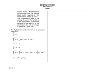 GENERAL PHYSICS 1
QUARTER 1
TOPIC
GP1-05-4
function of time t. As Δt becomes
infinitesimally small, the average
slope Δs/Δt approaches the
instantaneous slope at time to.
The instantaneous slope is the
velocity at to when the variable s
is the displacement. The second
derivative of the velocity is the
acceleration, the rate of change
of velocity at a given time.
2. The displacement can then be derived by successive
integration:
!"
!#
= %
& !" = & %	!#	 → " ) "*	
+
*
,
,-
= %#
" = %# . "*
/0
/+
= %# . "*
& !1,
= & 3%#4
. "*5	!#	4
→ 1 ) 1*	
+
*
0
0-
=
1
2
%#8
. "*#
1 =
1
2
%#8
. "*# . 1*
 