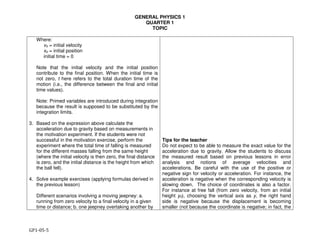 GENERAL PHYSICS 1
QUARTER 1
TOPIC
GP1-05-5
Where:
vo = initial velocity
xo = initial position
initial time = 0
Note that the initial velocity and the initial position
contribute to the final position. When the initial time is
not zero, t here refers to the total duration time of the
motion (i.e., the difference between the final and initial
time values).
Note: Primed variables are introduced during integration
because the result is supposed to be substituted by the
integration limits.
3. Based on the expression above calculate the
acceleration due to gravity based on measurements in
the motivation experiment. If the students were not
successful in the motivation exercise, perform the
experiment where the total time of falling is measured
for the different masses falling from the same height
(where the initial velocity is then zero, the final distance
is zero, and the initial distance is the height from which
the ball fell).
4. Solve example exercises (applying formulas derived in
the previous lesson)
Different scenarios involving a moving jeepney: a.
running from zero velocity to a final velocity in a given
time or distance; b. one jeepney overtaking another by
Tips for the teacher
Do not expect to be able to measure the exact value for the
acceleration due to gravity. Allow the students to discuss
the measured result based on previous lessons in error
analysis and notions of average velocities and
accelerations. Be careful with the use of the positive or
negative sign for velocity or acceleration. For instance, the
acceleration is negative when the corresponding velocity is
slowing down. The choice of coordinates is also a factor.
For instance at free fall (from zero velocity, from an initial
height y0), choosing the vertical axis as y, the right hand
side is negative because the displacement is becoming
smaller (not because the coordinate is negative; in fact, the
 