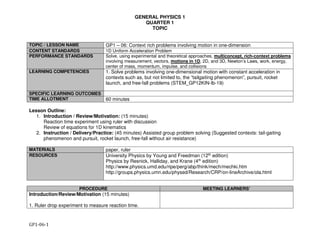 GENERAL PHYSICS 1
QUARTER 1
TOPIC
GP1-06-1
TOPIC / LESSON NAME GP1 – 06: Context rich problems involving motion in one-dimension
CONTENT STANDARDS 1D Uniform Acceleration Problem
PERFORMANCE STANDARDS Solve, using experimental and theoretical approaches, multiconcept, rich-context problems
involving measurement, vectors, motions in 1D, 2D, and 3D, Newton’s Laws, work, energy,
center of mass, momentum, impulse, and collisions
LEARNING COMPETENCIES 1. Solve problems involving one-dimensional motion with constant acceleration in
contexts such as, but not limited to, the “tailgaiting phenomenon”, pursuit, rocket
launch, and free-fall problems (STEM_GP12KIN-Ib-19)
SPECIFIC LEARNING OUTCOMES
TIME ALLOTMENT 60 minutes
Lesson Outline:
1. Introduction / Review/Motivation: (15 minutes)
Reaction time experiment using ruler with discussion
Review of equations for 1D kinematics
2. Instruction / Delivery/Practice: (45 minutes) Assisted group problem solving (Suggested contexts: tail-gaiting
phenomenon and pursuit, rocket launch, free-fall without air resistance)
MATERIALS paper, ruler
RESOURCES University Physics by Young and Freedman (12th edition)
Physics by Resnick, Halliday, and Krane (4th edition)
http://www.physics.umd.edu/ripe/perg/abp/think/mech/mechki.htm
http://groups.physics.umn.edu/physed/Research/CRP/on-lineArchive/ola.html
PROCEDURE MEETING LEARNERS’
Introduction/Review/Motivation (15 minutes)
1. Ruler drop experiment to measure reaction time.
 