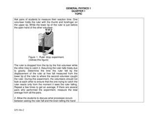 GENERAL PHYSICS 1
QUARTER 1
TOPIC
GP1-06-2
Ask pairs of students to measure their reaction time. One
volunteer holds the ruler with the thumb and forefinger on
the upper tip. While the lower tip of the ruler is just before
the open hand of the other volunteer.
Figure 1. Ruler drop experiment.
(redraw this figure)
The ruler is dropped from the tip by the first volunteer while
the other tries to catch it. Assuming the ruler falls freely due
to gravity. Determine the time the ruler fell by the
displacement of the ruler at free fall measured from the
lower tip of the ruler to where the second volunteer caught
the ruler. During this experiment, the volunteers should not
look at each other to ensure that the one trying to catch the
ruler reacts only from the moment it sees the ruler falling.
Repeat a few times to get an average. If there are several
pairs who performed the experiment, measure the total
average from all the pairs.
2. Allow the students to discuss what processes occurs
between seeing the ruler fall and the brain telling the hand
 