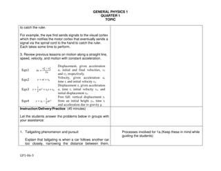 GENERAL PHYSICS 1
QUARTER 1
TOPIC
GP1-06-3
to catch the ruler.
For example, the eye first sends signals to the visual cortex
which then notifies the motor cortex that eventually sends a
signal via the spinal cord to the hand to catch the ruler.
Each takes some time to perform.
3. Review previous lessons on motion along a straight line,
speed, velocity, and motion with constant acceleration.
Eqn1 ∆" =
$%
%
− $'
%
2)
Displacement, given acceleration
a, initial and final velocities, v1
and v2, respectively.
Eqn2 $ = )* + $,
Velocity, given acceleration a,
time t, and initial velocity vo.
Eqn3 " =
1
2
)*% + $,* + ",
Displacement x, given acceleration
a, time t, initial velocity vo, and
initial displacement xo.
Eqn4 . = ., −
1
2
/*%
Free fall: vertical displacement y,
from an initial height yo, time t,
and acceleration due to gravity g.
Instruction/Delivery/Practice (45 minutes)
Let the students answer the problems below in groups with
your assistance:
1. Tailgaiting phenomenon and pursuit
Explain that tailgating is when a car follows another car
too closely, narrowing the distance between them.
Processes involved for 1a.(Keep these in mind while
guiding the students)
 