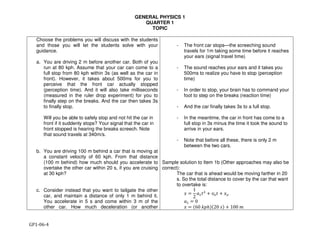 GENERAL PHYSICS 1
QUARTER 1
TOPIC
GP1-06-4
Choose the problems you will discuss with the students
and those you will let the students solve with your
guidance.
a. You are driving 2 m before another car. Both of you
run at 80 kph. Assume that your car can come to a
full stop from 80 kph within 3s (as well as the car in
front). However, it takes about 500ms for you to
perceive that the front car actually stopped
(perception time). And it will also take milliseconds
(measured in the ruler drop experiment) for you to
finally step on the breaks. And the car then takes 3s
to finally stop.
Will you be able to safely stop and not hit the car in
front if it suddenly stops? Your signal that the car in
front stopped is hearing the breaks screech. Note
that sound travels at 340m/s.
b. You are driving 100 m behind a car that is moving at
a constant velocity of 60 kph. From that distance
(100 m behind) how much should you accelerate to
overtake the other car within 20 s, if you are cruising
at 30 kph?
c. Consider instead that you want to tailgate the other
car, and maintain a distance of only 1 m behind it.
You accelerate in 5 s and come within 3 m of the
other car. How much deceleration (or another
- The front car stops—the screeching sound
travels for 1m taking some time before it reaches
your ears (signal travel time)
- The sound reaches your ears and it takes you
500ms to realize you have to stop (perception
time)
- In order to stop, your brain has to command your
foot to step on the breaks (reaction time)
- And the car finally takes 3s to a full stop.
- In the meantime, the car in front has come to a
full stop in 3s minus the time it took the sound to
arrive in your ears.
- Note that before all these, there is only 2 m
between the two cars.
Sample solution to Item 1b (Other approaches may also be
correct):
The car that is ahead would be moving farther in 20
s. So the total distance to cover by the car that want
to overtake is:
! =
1
2
%&'(
+ *+' + !+
%& = 0
! = -60 01ℎ3-20 43 + 100 5
 