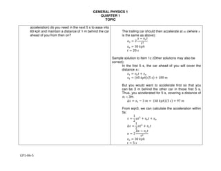 GENERAL PHYSICS 1
QUARTER 1
TOPIC
GP1-06-5
acceleration) do you need in the next 5 s to ease into
60 kph and maintain a distance of 1 m behind the car
ahead of you from then on?
The trailing car should then accelerate at a2 (where x
is the same as above):
!" = 2
" # $%&
&'
$% ( 30	,-.
& ( 20	/
Sample solution to Item 1c (Other solutions may also be
correct):
In the first 5 s, the car ahead of you will cover the
distance x1:
"0 ( $%& 1 "%
"0 ( 260	,-.425	/4 1 100	7
But you would want to accelerate first so that you
can be 3 m behind the other car in those first 5 s.
Thus, you accelerated for 5 s, covering a distance of
x1 – 3m.
∆" ( "0 # 3	7 (	260	,-.425	/4 1 97	7
From eqn3, we can calculate the acceleration within
5s:
" (
1
2
;&'
1 $%& 1 "%
∆" (
1
2
;&'
1 $%&
; ( 2
∆" # $%&
&'
$% ( 30	,-.
& ( 5	/
 