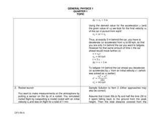 GENERAL PHYSICS 1
QUARTER 1
TOPIC
GP1-06-6
∆" = "$ − 3 (
Using the derived value for the acceleration a (and
the given value of vo) we look for the final velocity v2
of the car in pursuit from eqn2:
)* = +, + ).
Thus, at exactly 3 m behind the car, you have to
decelerate (or accelerate) from v2 to 60 kph, so that
you are only 1m behind the car you want to tailgate.
However for that same amount of time t, the car
ahead would move farther (x):
" = ).,
). = 60 12ℎ
, = 5 5
∆" = " − 1 (
To tailgate 1m behind the car ahead you decelerate
(or accelerate) by a’ from an initial velocity v’1 (which
was solved as v2 earlier):
+7
=
)*
7*
− )$
7*
2∆"
)*
7
= 60 12ℎ
2. Rocket launch
You want to make measurements on the atmosphere by
putting a sensor on the tip of a rocket. You simulated
rocket flight by catapulting a model rocket with an initial
velocity vo and was on flight for a total of 1 min.
Sample Solution to Item 2 (Other approaches may
also be correct)
Assume that it took 30s to fly and half the time (30 s)
it spent falling back to the ground from the peak
height. Then the total distance covered from the
 