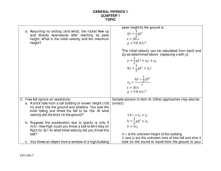 GENERAL PHYSICS 1
QUARTER 1
TOPIC
GP1-06-7
a. Assuming no airdrag (and wind), the rocket flew up
and directly downwards after reaching its peak
height. What is the initial velocity and the maximum
height?
peak height to the ground is:
∆" =
1
2
&'(
' = 30 ,
& = 9.8 0/,(
The initial velocity can be calculated from eqn3 and
Δy as determined above (replacing x with y):
" =
1
2
&'(
+ 34' + "4
∆" =
1
2
&'(
+ 34'
34 =
∆" −
1
2
&'(
'
' = 30 ,
& = 9.8 0/,(
3. Free fall (ignore air resistance)
a. A brick falls from a tall building of known height (150
m) and it hits the ground and shatters. You saw the
brick falling and timed the fall to be 10s. At what
velocity did the brick hit the ground?
b. Suppose the acceleration due to gravity is only 5
m/s2. How high could you throw a ball to let it stay on
flight for 3s? At what initial velocity did you throw this
ball?
c. You threw an object from a window of a high building
Sample solution to Item 3c (Other approaches may also be
correct):
3.0 , = '6 + '(
ℎ =
1
2
&'6
(
+ 34
ℎ = 3'(
h = is the unknown height of the building
t1 and t2 are the unknown time of free fall and time it
took for the sound to travel from the ground to your
 