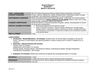 General Physics 1
QUARTER 1
Motion in 2D and 3D
GP1-07-1
TOPIC / LESSON NAME GP1-07 Position Displacement Distance Speed Velocity Acceleration in 2d and 3d
CONTENT STANDARDS Position, distance, displacement, speed, average velocity, instantaneous velocity, average
acceleration, and instantaneous acceleration in 2- and 3- dimensions
PERFORMANCE STANDARDS Solve using experimental and theoretical approaches, multiconcept, rich-context problems
involving measurement, vectors, motions in 1D, 2D, and 3D, Newton’s Laws, work, energy,
center of mass, momentum, impulse, and collisions
LEARNING COMPETENCIES STEM_GP12Kin-Ic-21 Extend the definition of position, velocity, and acceleration to 2D and
3D using vector representation
SPECIFIC LEARNING OUTCOMES • Differentiate displacement and distance traveled
• Apply the definition of position, distance traveled, displacement, average speed,
average velocity, instantaneous speed, instantaneous velocity, average acceleration,
and instantaneous acceleration in answering conceptual and computational questions
in 2D and 3D motion
TIME ALLOTMENT 1 hour
Lesson Outline:
1. Introduction / Review/Motivation ( 10 minutes): Students trace 1D and 2D paths; examples of 2D and 3D
motion; overview of current lesson and upcoming lessons; review of vectors and 1d motion if needed (5 to 10
minutes)
2. Instruction / Delivery/Practice (40 minutes):
Position vector (5 minutes)
Displacement and Position (15 minutes)
Average Speed, Average Velocity, Instantaneous Velocity, Instantaneous Speed, Average Acceleration,
Instantaneous Acceleration (20 minutes)
3. Evaluation (10 minutes): Written test combining conceptual and computational tasks (10 minutes)
MATERIALS 1.Chalk,
2. Watch with second hand or another equally accurate timing device
RESOURCES The following can be used for background reading and as additional sources for practice
exercises:
 